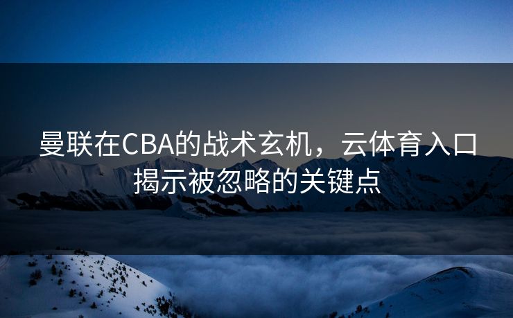 曼联在CBA的战术玄机，云体育入口揭示被忽略的关键点