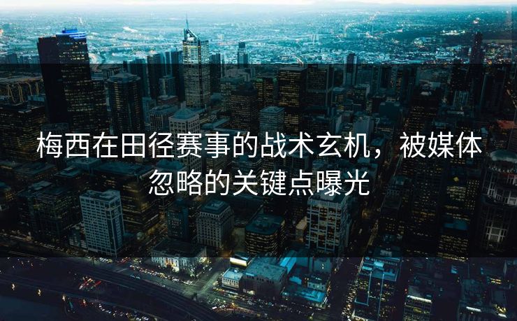 梅西在田径赛事的战术玄机，被媒体忽略的关键点曝光
