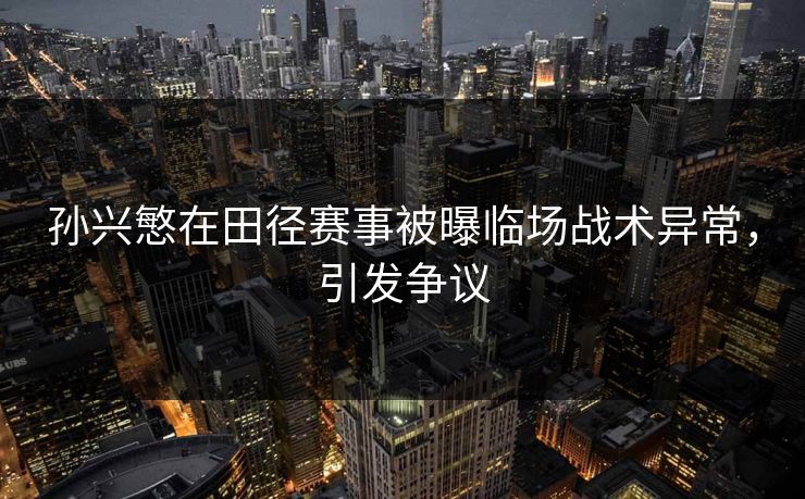 孙兴慜在田径赛事被曝临场战术异常，引发争议