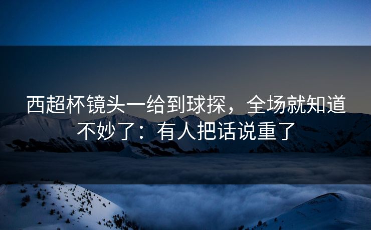 西超杯镜头一给到球探，全场就知道不妙了：有人把话说重了