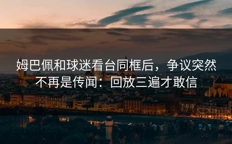 姆巴佩和球迷看台同框后，争议突然不再是传闻：回放三遍才敢信
