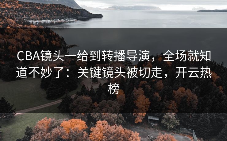 CBA镜头一给到转播导演，全场就知道不妙了：关键镜头被切走，开云热榜
