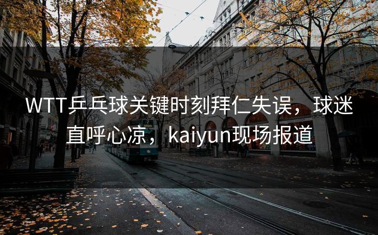 WTT乒乓球关键时刻拜仁失误，球迷直呼心凉，kaiyun现场报道