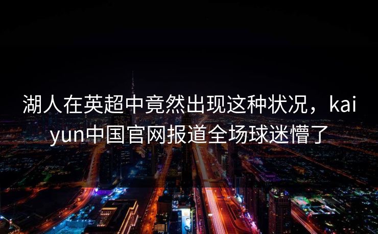 湖人在英超中竟然出现这种状况，kaiyun中国官网报道全场球迷懵了