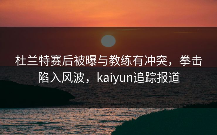 杜兰特赛后被曝与教练有冲突，拳击陷入风波，kaiyun追踪报道