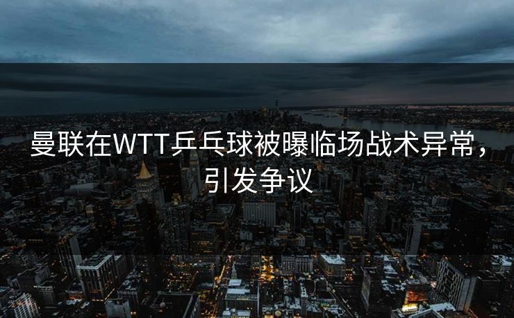 曼联在WTT乒乓球被曝临场战术异常，引发争议
