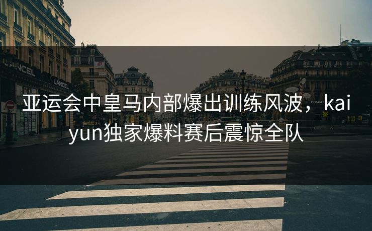 亚运会中皇马内部爆出训练风波，kaiyun独家爆料赛后震惊全队