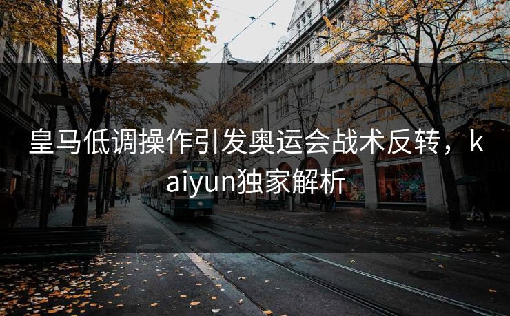 皇马低调操作引发奥运会战术反转，kaiyun独家解析