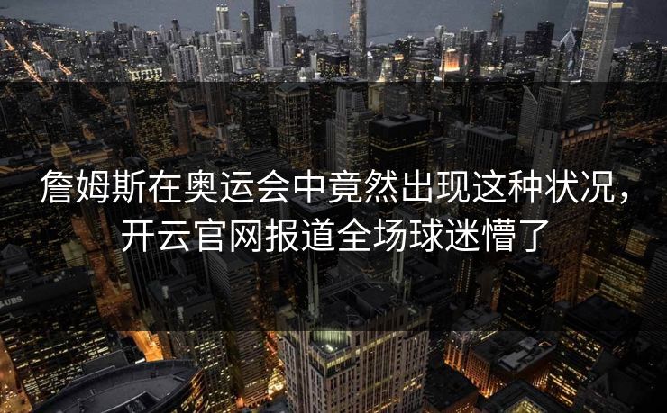 詹姆斯在奥运会中竟然出现这种状况，开云官网报道全场球迷懵了