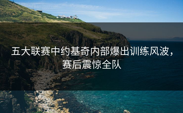 五大联赛中约基奇内部爆出训练风波，赛后震惊全队
