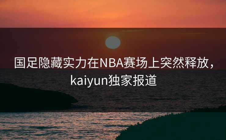 国足隐藏实力在NBA赛场上突然释放，kaiyun独家报道
