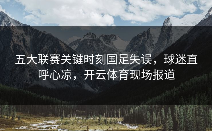 五大联赛关键时刻国足失误，球迷直呼心凉，开云体育现场报道