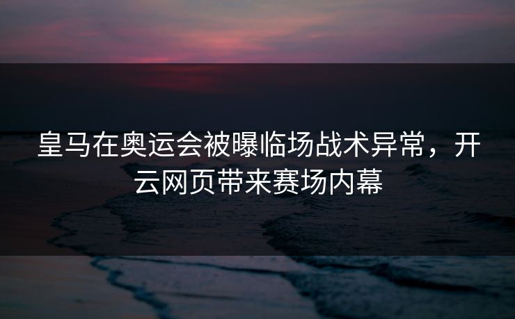 皇马在奥运会被曝临场战术异常，开云网页带来赛场内幕