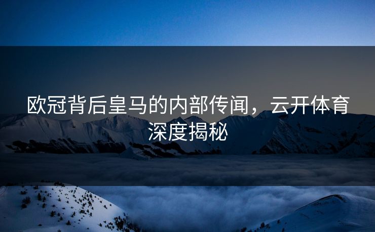 欧冠背后皇马的内部传闻，云开体育深度揭秘