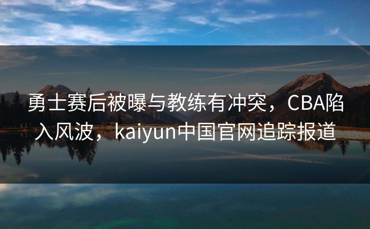 勇士赛后被曝与教练有冲突，CBA陷入风波，kaiyun中国官网追踪报道