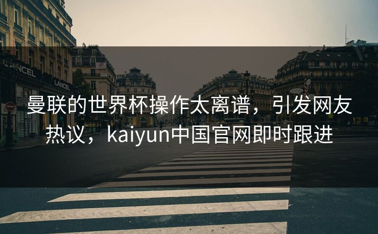 曼联的世界杯操作太离谱，引发网友热议，kaiyun中国官网即时跟进