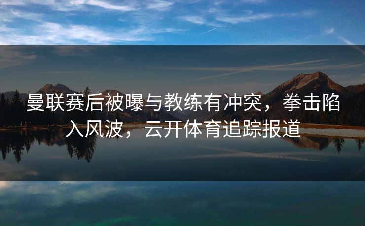 曼联赛后被曝与教练有冲突，拳击陷入风波，云开体育追踪报道