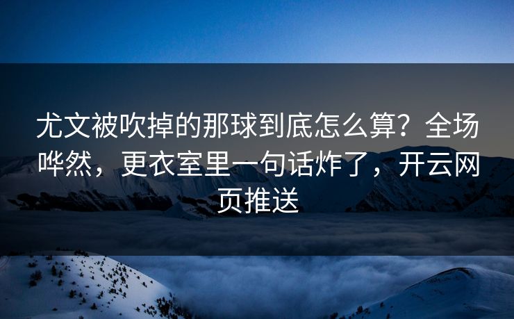 尤文被吹掉的那球到底怎么算？全场哗然，更衣室里一句话炸了，开云网页推送